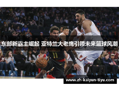 东部新霸主崛起 亚特兰大老鹰引领未来篮球风潮 东部新霸主崛起 亚特兰大老鹰引领未来篮球风潮
