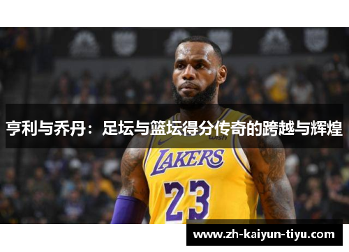 亨利与乔丹:足坛与篮坛得分传奇的跨越与辉煌 亨利与乔丹:足坛与篮坛得分传奇的跨越与辉煌