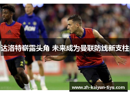 达洛特崭露头角 未来成为曼联防线新支柱 达洛特崭露头角 未来成为曼联防线新支柱