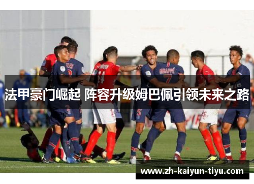 法甲豪门崛起 阵容升级姆巴佩引领未来之路 法甲豪门崛起 阵容升级姆巴佩引领未来之路